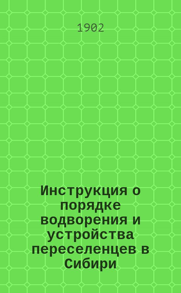 Инструкция о порядке водворения и устройства переселенцев в Сибири (кроме Алтайского округа) и Степном генерал-губернаторстве : Утв. министром вн. дел 12 июля 1902 г.