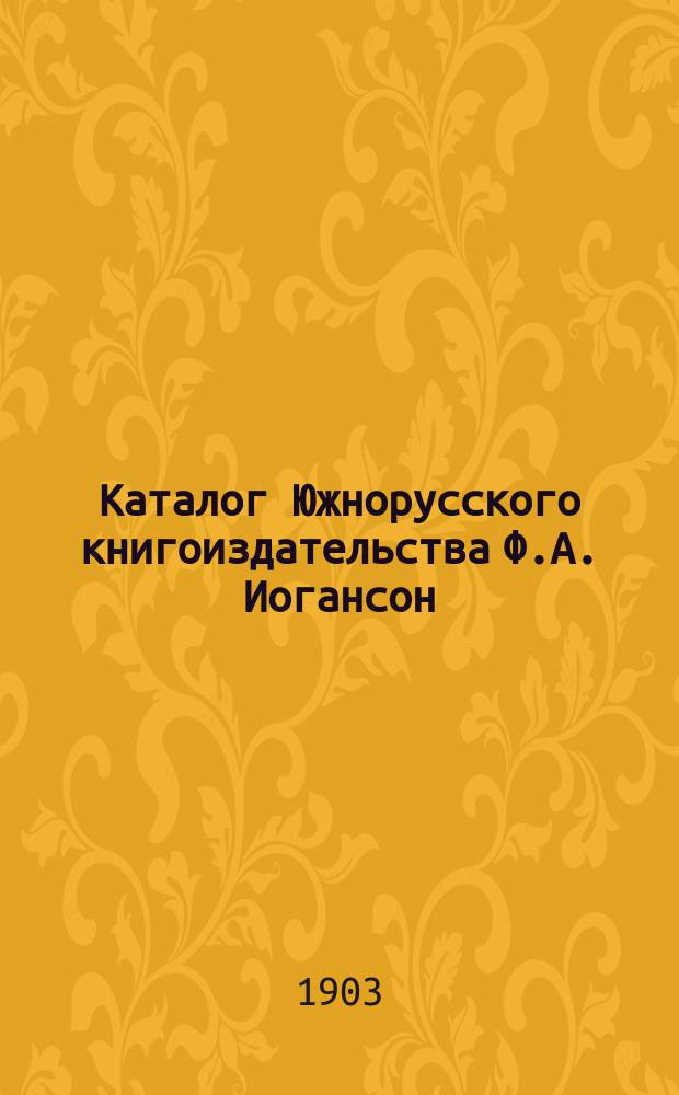 Каталог Южнорусского книгоиздательства Ф.А. Иогансон : С.-Петербург, Киев, Харьков ... ... [1874-1903]