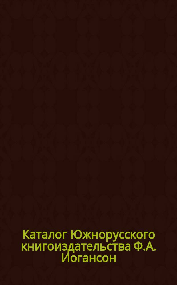 Каталог Южнорусского книгоиздательства Ф.А. Иогансон : С.-Петербург, Киев, Харьков ... ... [1874-1904]