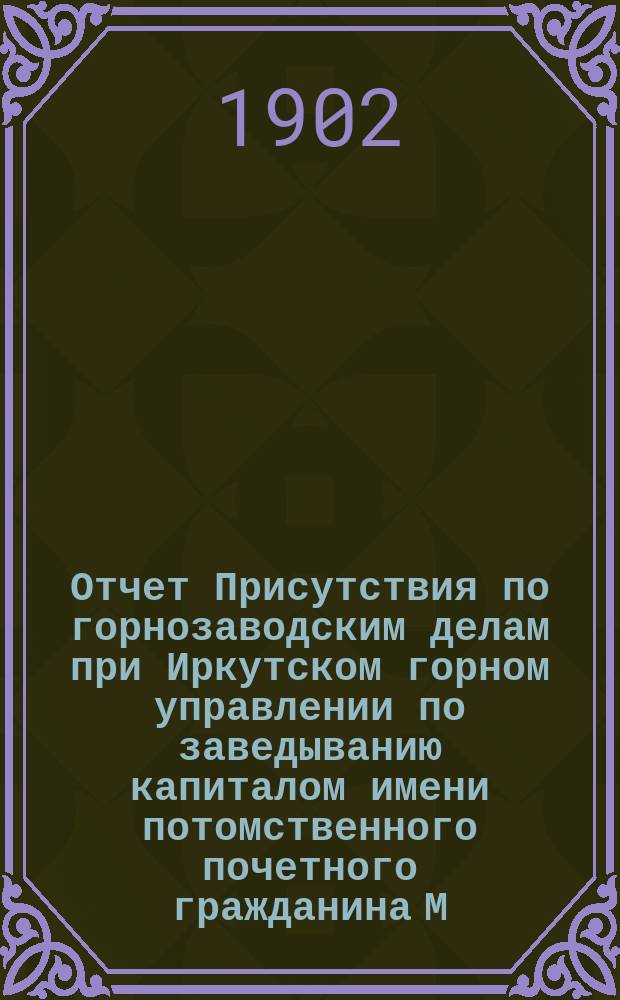 Отчет Присутствия по горнозаводским делам при Иркутском горном управлении по заведыванию капиталом имени потомственного почетного гражданина М.А. Сибирякова для выдачи пособий приисковым рабочим Якутской обл. ... ... в 1901 г.