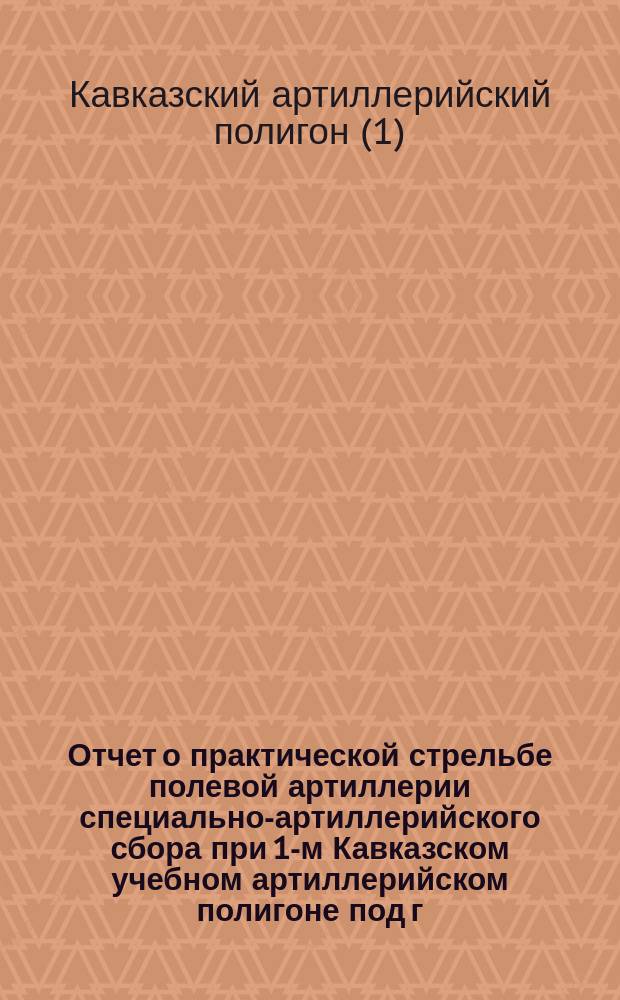 Отчет о практической стрельбе полевой артиллерии специально-артиллерийского сбора при 1-м Кавказском учебном артиллерийском полигоне под г. Владикавказом...
