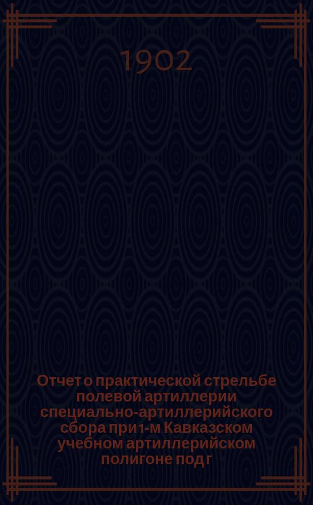 Отчет о практической стрельбе полевой артиллерии специально-артиллерийского сбора при 1-м Кавказском учебном артиллерийском полигоне под г. Владикавказом... ... в 1901 году