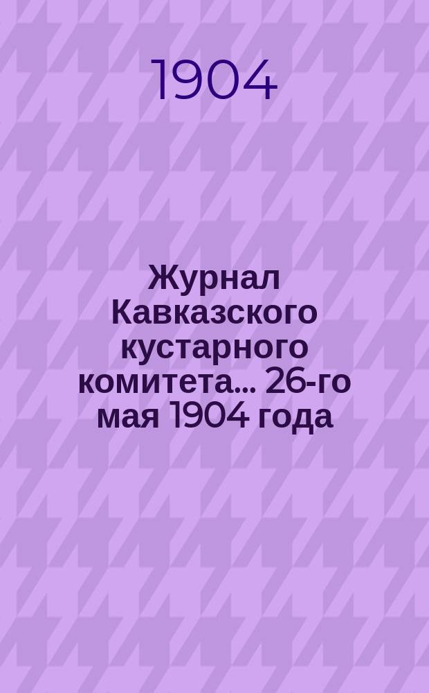 Журнал Кавказского кустарного комитета... ...26-го мая 1904 года