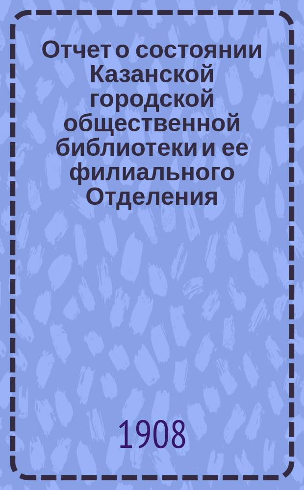 Отчет о состоянии Казанской городской общественной библиотеки и ее филиального Отделения... за 1907 год