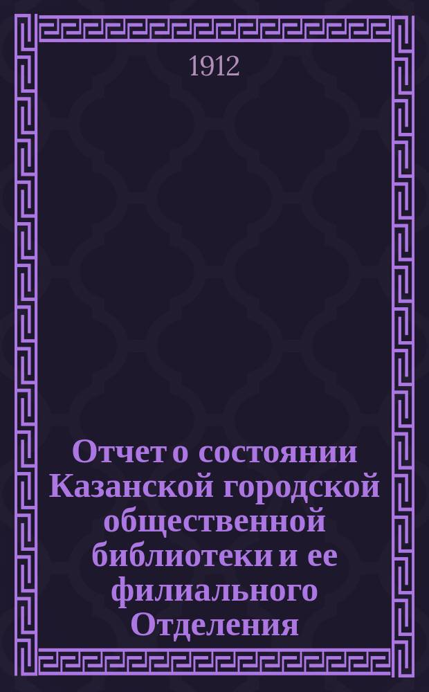 Отчет о состоянии Казанской городской общественной библиотеки и ее филиального Отделения... за 1912 г.