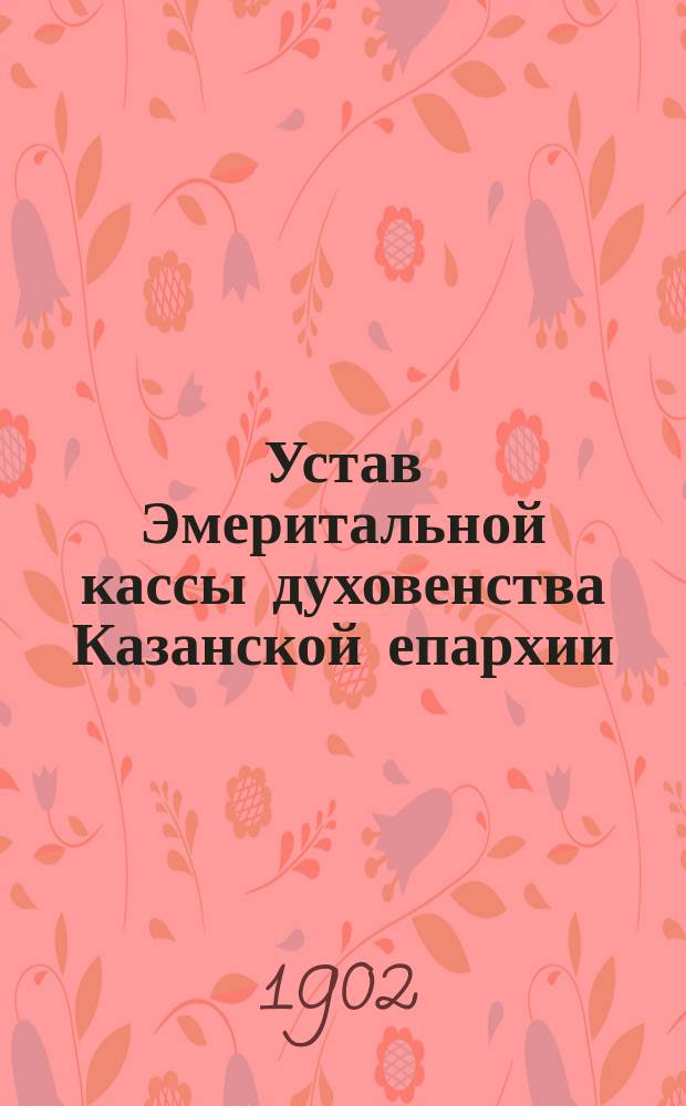 Устав Эмеритальной кассы духовенства Казанской епархии; Устав Кассы взаимопомощи для выдачи единовременных пособий семьям умерших священноцерковнослужителей Казанской епархии