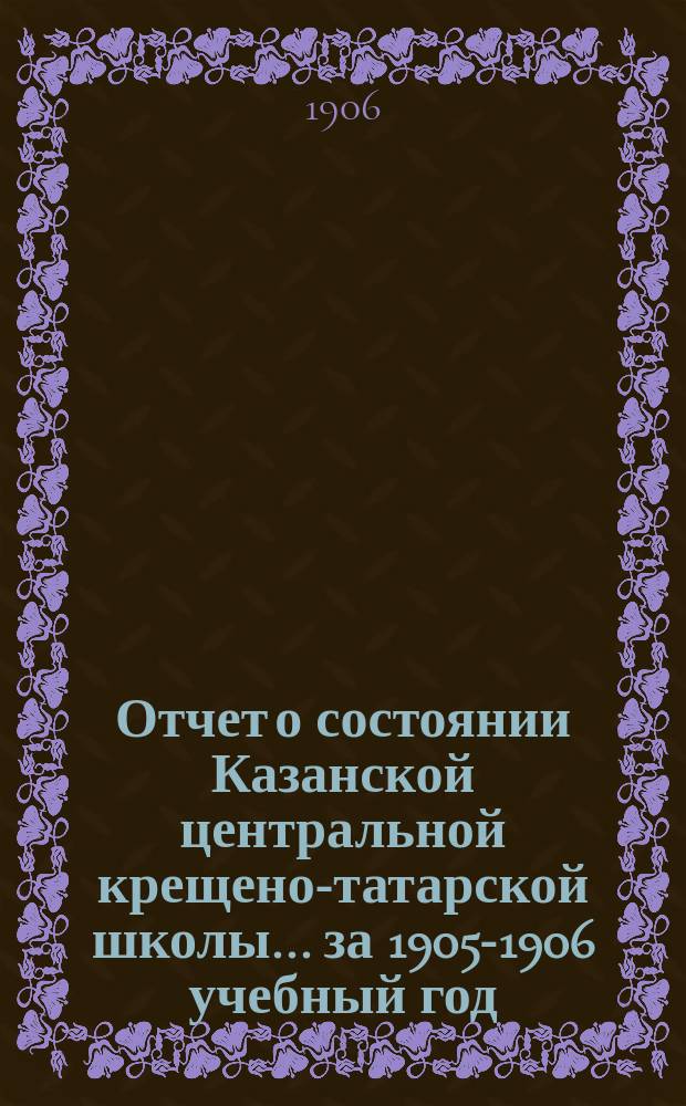 Отчет о состоянии Казанской центральной крещено-татарской школы... за 1905-1906 учебный год