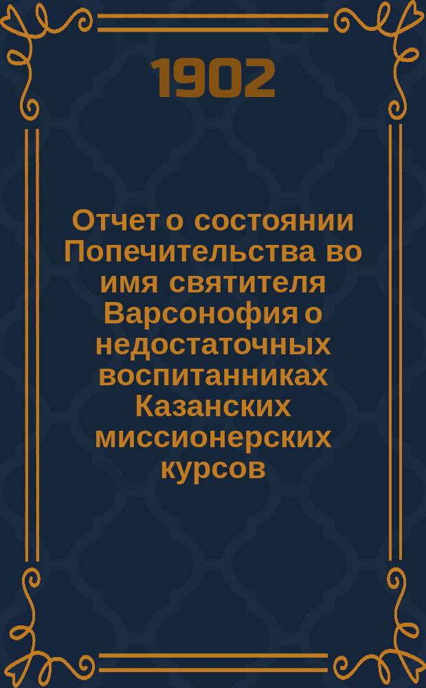 Отчет о состоянии Попечительства во имя святителя Варсонофия о недостаточных воспитанниках Казанских миссионерских курсов, что в Спассо-Преображенском монастыре города Казани... ... за первый 1900-901 год существования