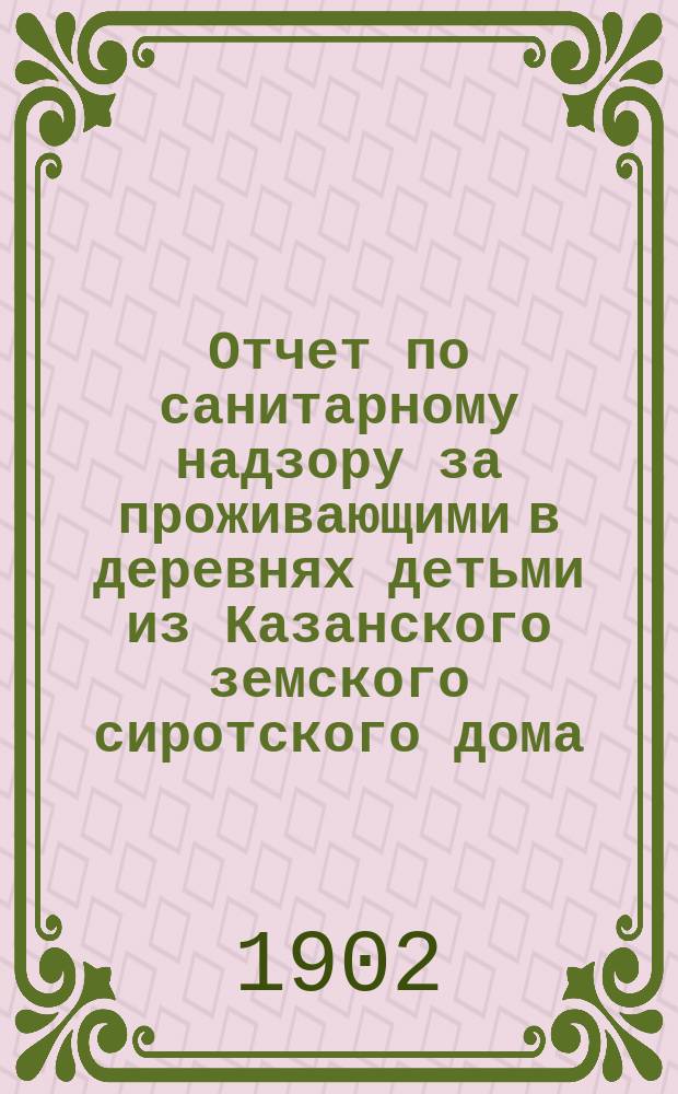 Отчет по санитарному надзору за проживающими в деревнях детьми из Казанского земского сиротского дома... ... с 15-го февраля по 1-е октября 1902 года