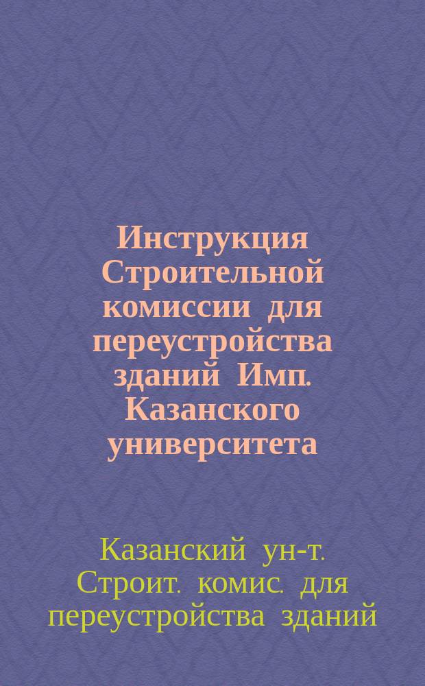 Инструкция Строительной комиссии для переустройства зданий Имп. Казанского университета : Утв. 14 окт. 1902 г