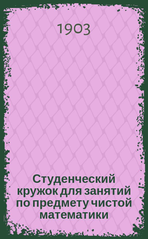 Студенческий кружок для занятий по предмету чистой математики : [Крат. обзор деятельности]... ... [с 1 янв. 1902 г. по 1 ноября 1903 г.]