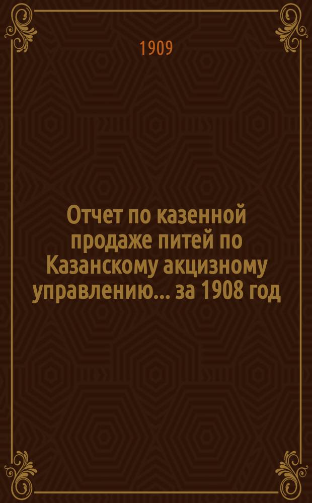 Отчет по казенной продаже питей по Казанскому акцизному управлению... за 1908 год