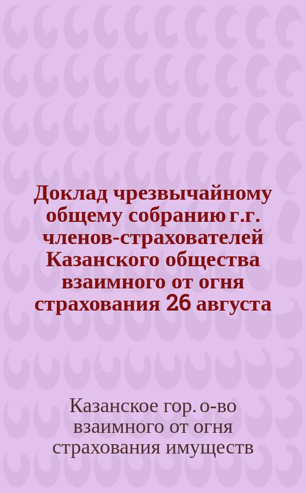 Доклад чрезвычайному общему собранию г.г. членов-страхователей Казанского общества взаимного от огня страхования 26 августа / 2 сентября 1902 г.; Журнал чрезвычайного общего собрания... 9-го июля 1902 года