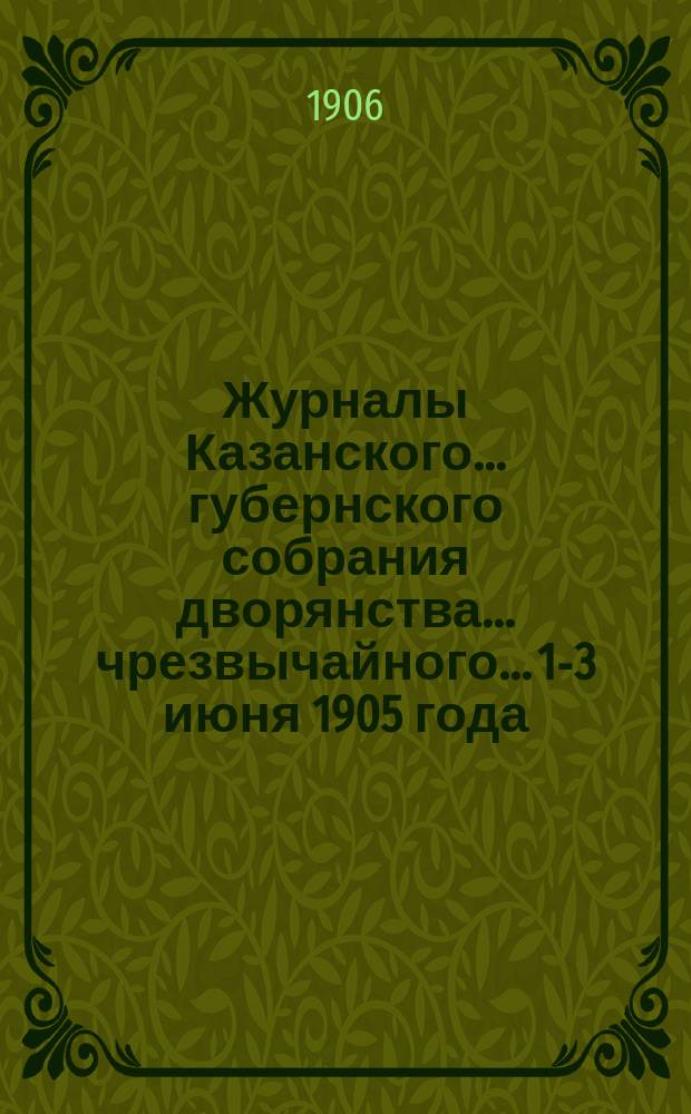 Журналы Казанского... губернского собрания дворянства... ... чрезвычайного... 1-3 июня 1905 года, 16-20 февраля и 19 марта 1906 года