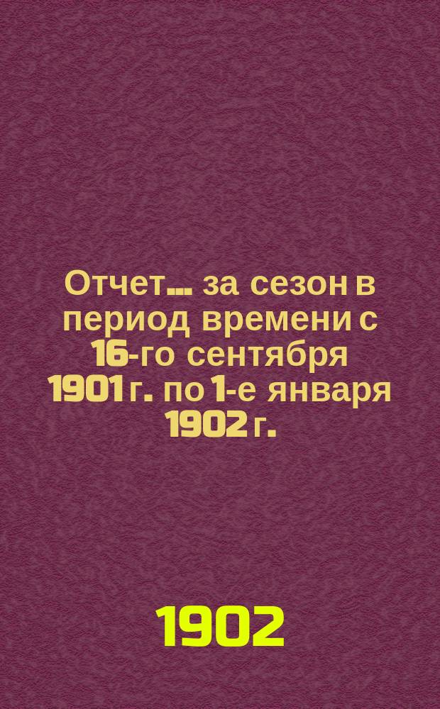 Отчет... ... за сезон в период времени с 16-го сентября 1901 г. по 1-е января 1902 г.