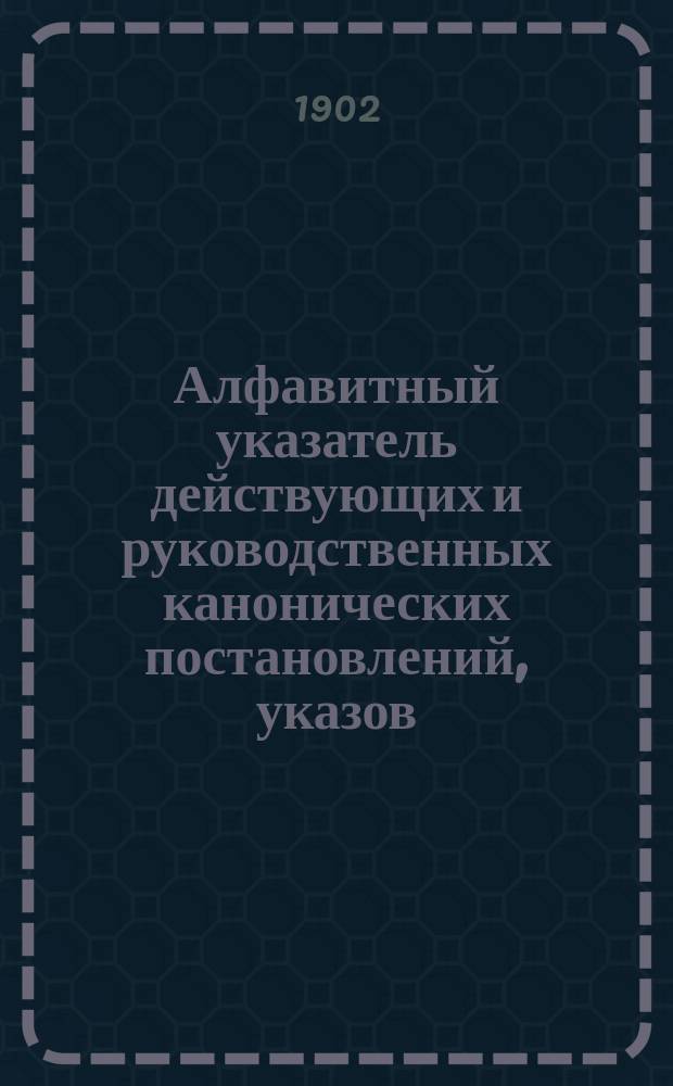 Алфавитный указатель действующих и руководственных канонических постановлений, указов, определений и распоряжений Святейшего правительствующего синода (1721-1901 г. включительно) и гражданских законов, относящихся к Духовному ведомству православного исповедания