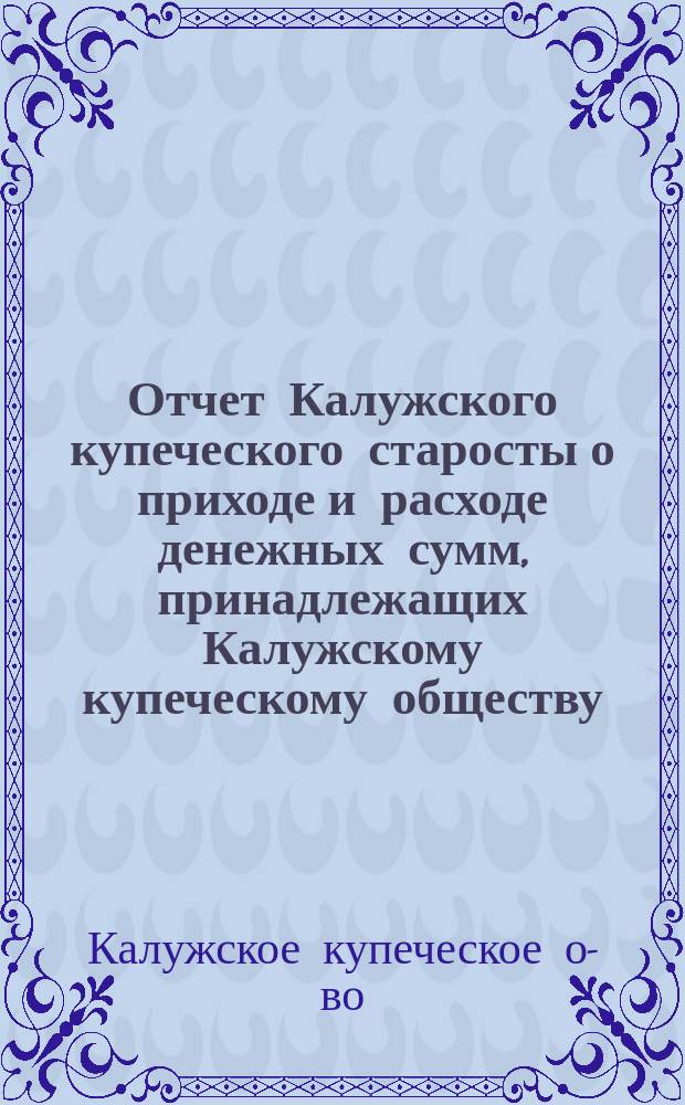 Отчет Калужского купеческого старосты о приходе и расходе денежных сумм, принадлежащих Калужскому купеческому обществу...