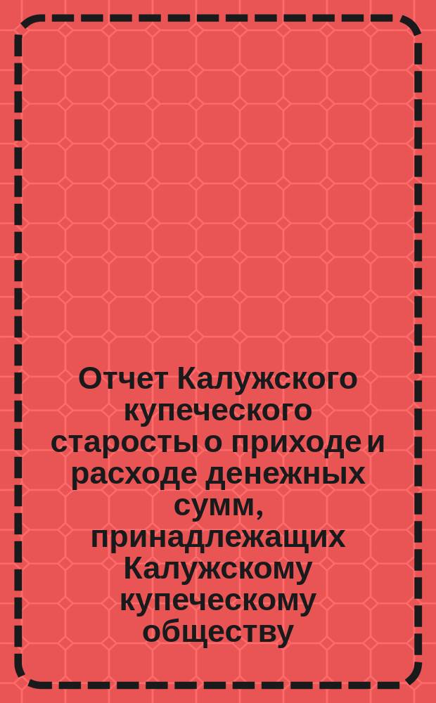 Отчет Калужского купеческого старосты о приходе и расходе денежных сумм, принадлежащих Калужскому купеческому обществу... за 1902 год