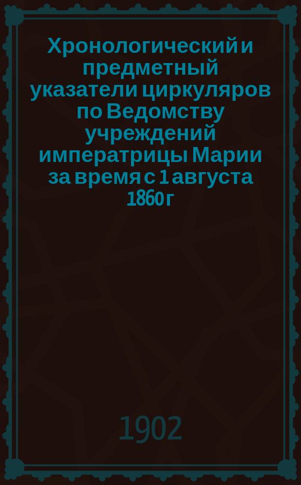 Хронологический и предметный указатели циркуляров по Ведомству учреждений императрицы Марии за время с 1 августа 1860 г. по 1 июля 1902 г.