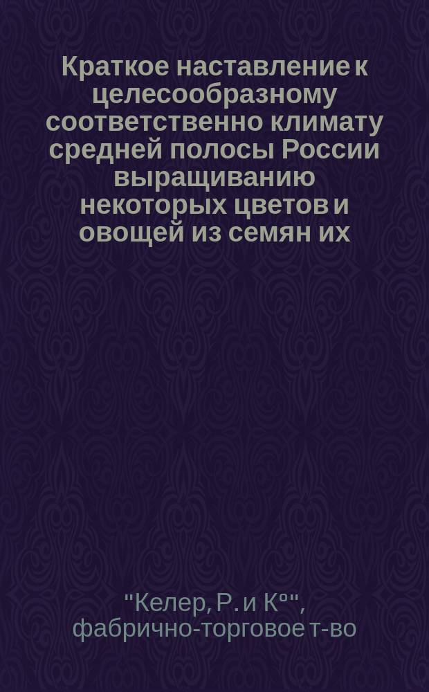 Краткое наставление к целесообразному соответственно климату средней полосы России выращиванию некоторых цветов и овощей из семян их, находящихся в продаже в магазинах фабрично-торгового товарищества "Р. Келер и К&deg; в Москве"