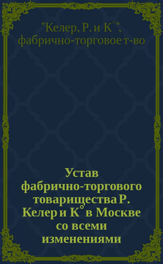 Устав фабрично-торгового товарищества Р. Келер и К° в Москве со всеми изменениями : Утв. 27 июня 1893 г.