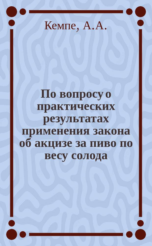 По вопросу о практических результатах применения закона об акцизе за пиво по весу солода : Докл. А.А. Кемпе 1 Всерос. съезду пивовар. заводчиков