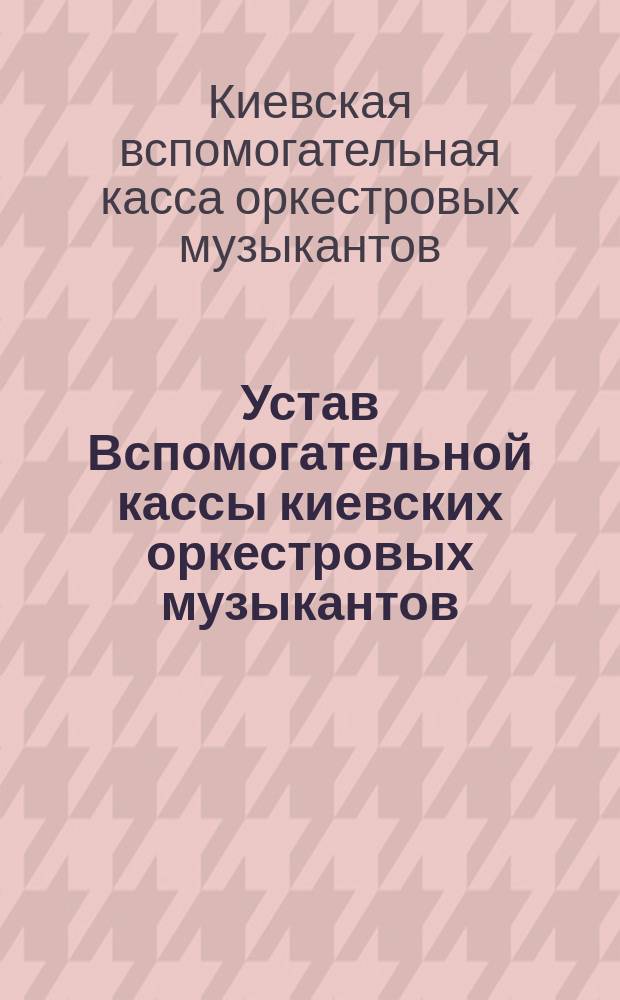 Устав Вспомогательной кассы киевских оркестровых музыкантов : Утв. 17 окт. 1901 г.