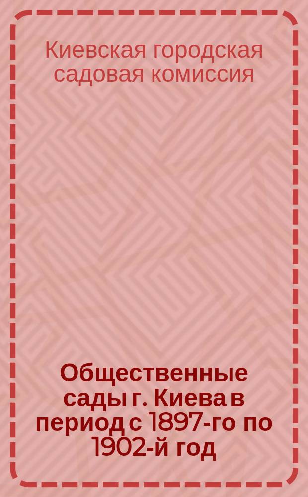 Общественные сады г. Киева в период с 1897-го по 1902-й год : Резюм. отчет о деятельности Садовой комис. Киев. гор. управы