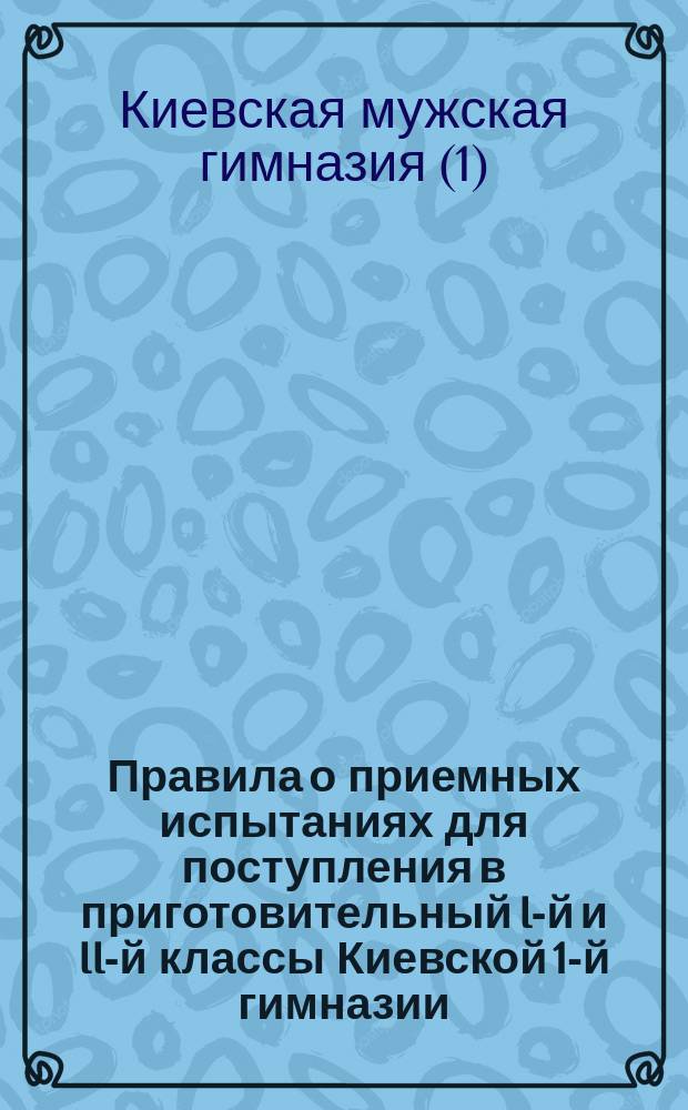 Правила о приемных испытаниях для поступления в приготовительный I-й и II-й классы Киевской 1-й гимназии