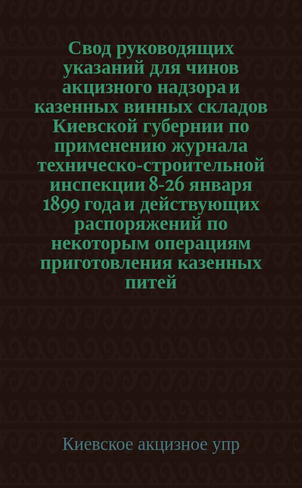 Свод руководящих указаний для чинов акцизного надзора и казенных винных складов Киевской губернии по применению журнала техническо-строительной инспекции 8-26 января 1899 года и действующих распоряжений по некоторым операциям приготовления казенных питей, а равно и по содержанию посуды и помещений : Утв. 23 окт. 1901 г. управляющий акцизными сборами Киевск. губ