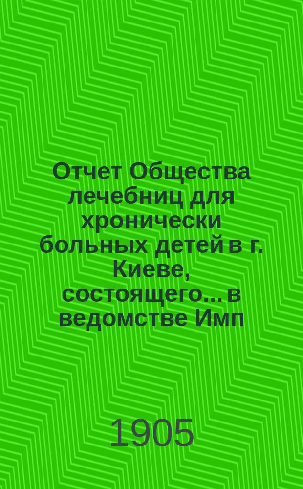 Отчет Общества лечебниц для хронически больных детей в г. Киеве, состоящего... в ведомстве Имп. Человеколюбивого общества... [за 1904 г.]