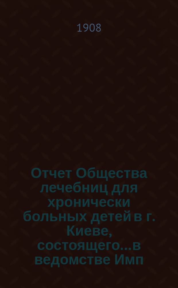 Отчет Общества лечебниц для хронически больных детей в г. Киеве, состоящего... в ведомстве Имп. Человеколюбивого общества... за 1907 г. [Ч. 1]