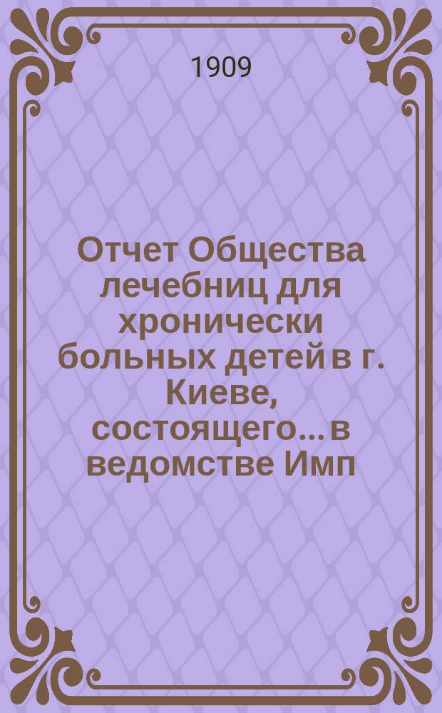 Отчет Общества лечебниц для хронически больных детей в г. Киеве, состоящего... в ведомстве Имп. Человеколюбивого общества... за 1908 г. [Ч. 1]