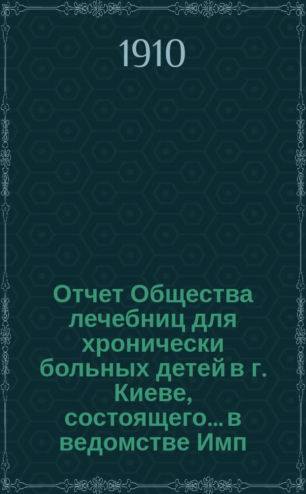 Отчет Общества лечебниц для хронически больных детей в г. Киеве, состоящего... в ведомстве Имп. Человеколюбивого общества... за 1909 год