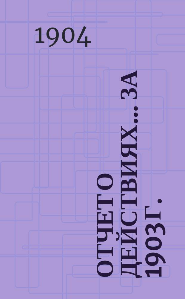 Отчет о действиях... ... за 1903 г.