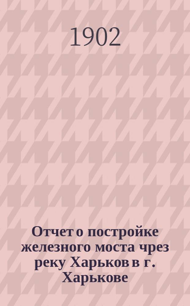 Отчет о постройке железного моста чрез реку Харьков в г. Харькове : Отчет сост. инж. Иван Коновалов