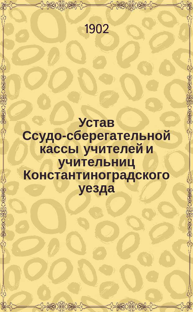 Устав Ссудо-сберегательной кассы учителей и учительниц Константиноградского уезда, состоящих в ведении Министерства народного просвещения : Утв. 5/I 1902 г.