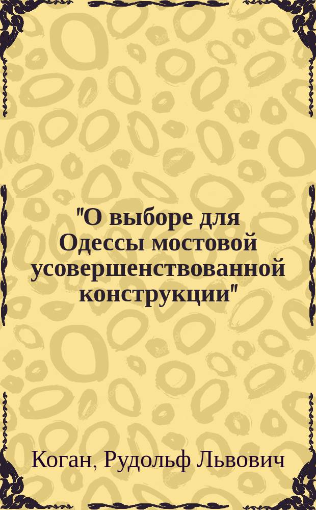 "О выборе для Одессы мостовой усовершенствованной конструкции" : Докл. инж.-техн. Р.Л. Коган, сдел. в собр. Одес. отд. Имп. Рус. техн. о-ва