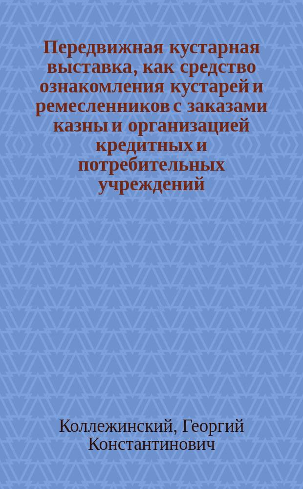 Передвижная кустарная выставка, как средство ознакомления кустарей и ремесленников с заказами казны и организацией кредитных и потребительных учреждений : (Докл. Г.К. Коллежинского, прочит. 11 нояб. 1902 г. в заседании Ком. по устройству выст.)