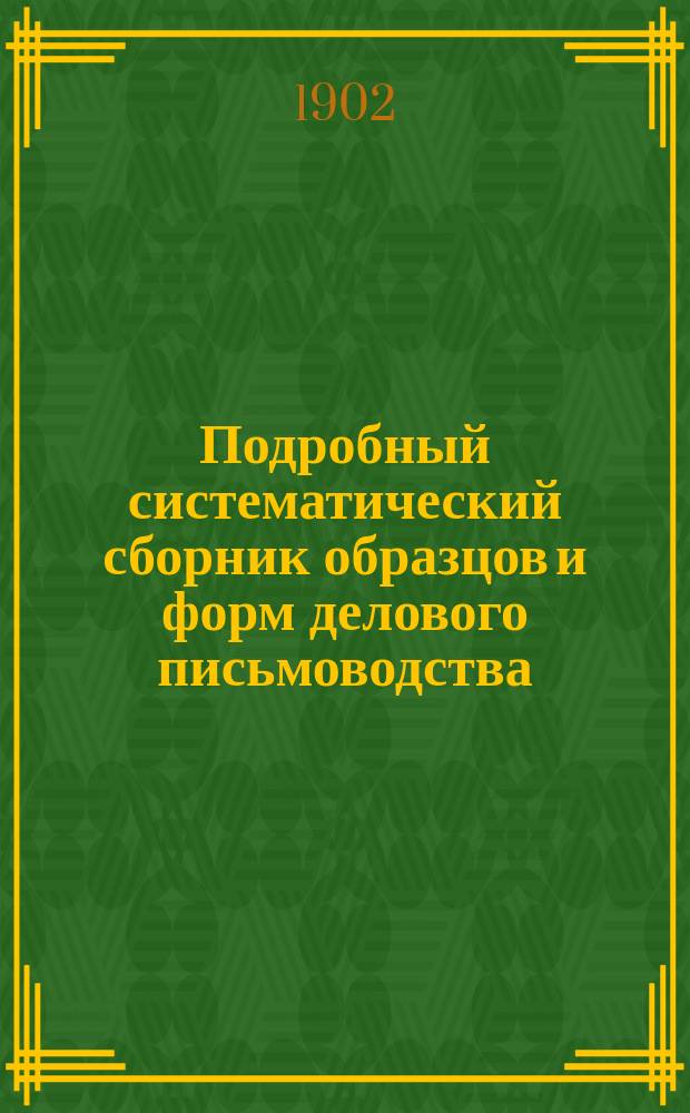 Подробный систематический сборник образцов и форм делового письмоводства : Полн. практ. руководство к сост. всякого рода прошений, деловых актов и бумаг : Письма, прошения, договоры, разного рода обязательства... и пр. и пр. : В 3 ч