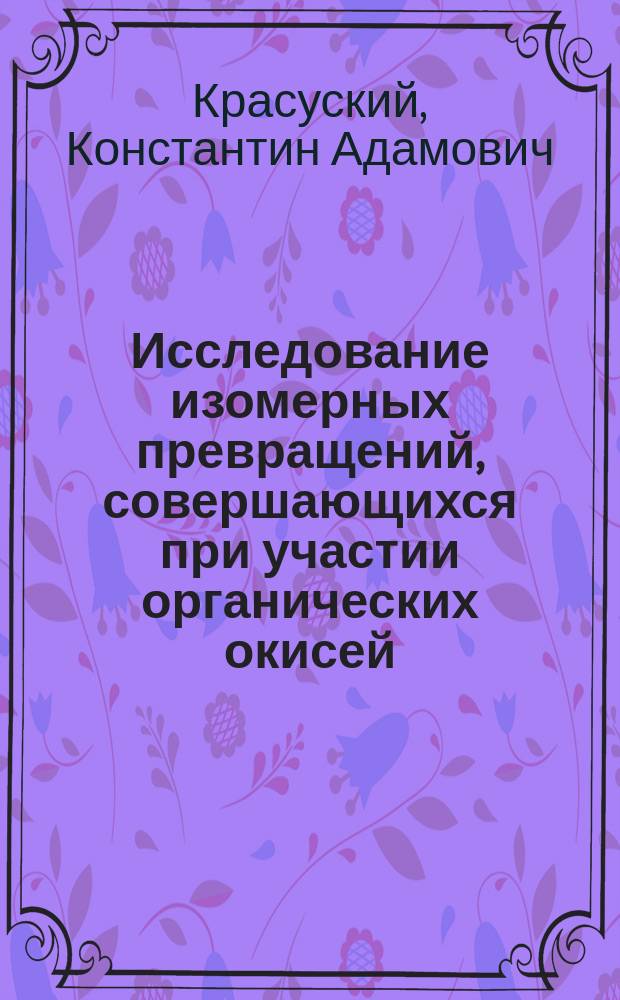 Исследование изомерных превращений, совершающихся при участии органических окисей : Представлено в Физ.-мат. фак. Имп. С.-Петерб. ун-та для получ. степ. магистра химии