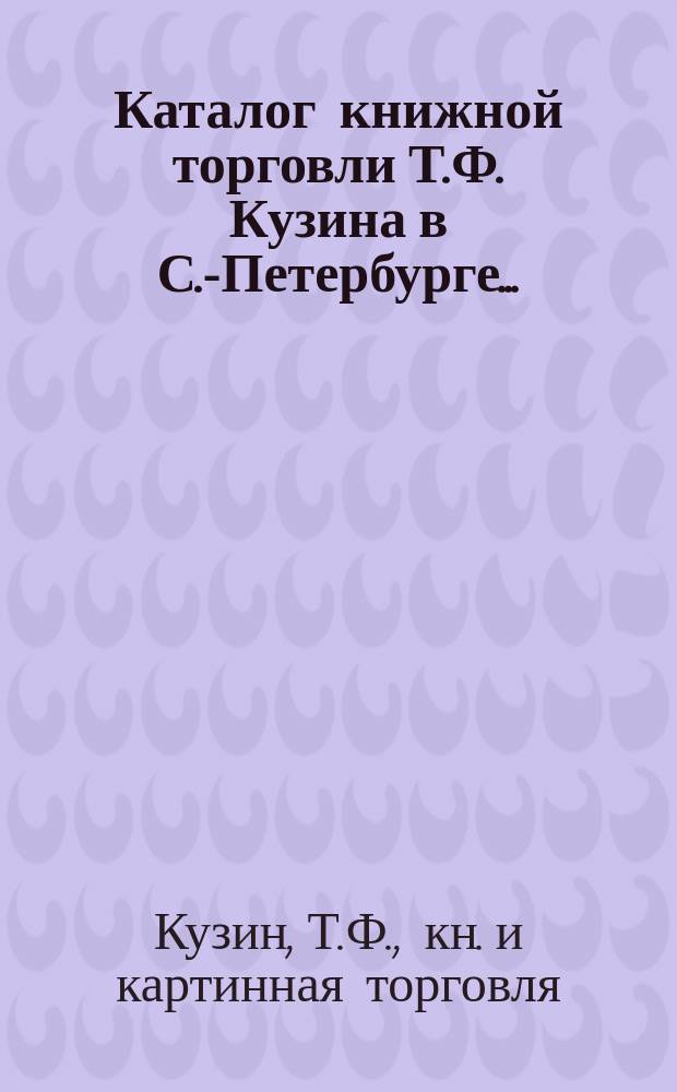 Каталог книжной торговли Т.Ф. Кузина в С.-Петербурге... : Для г-д книгопродавцев