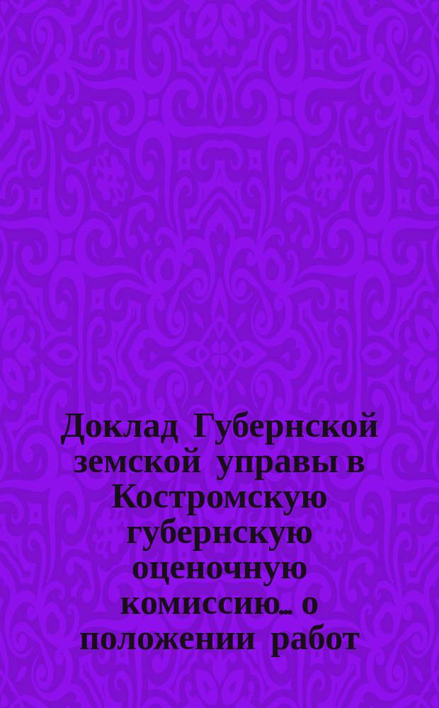 Доклад Губернской земской управы в Костромскую губернскую оценочную комиссию... о положении работ : о положении работ по оценке земель и лесов