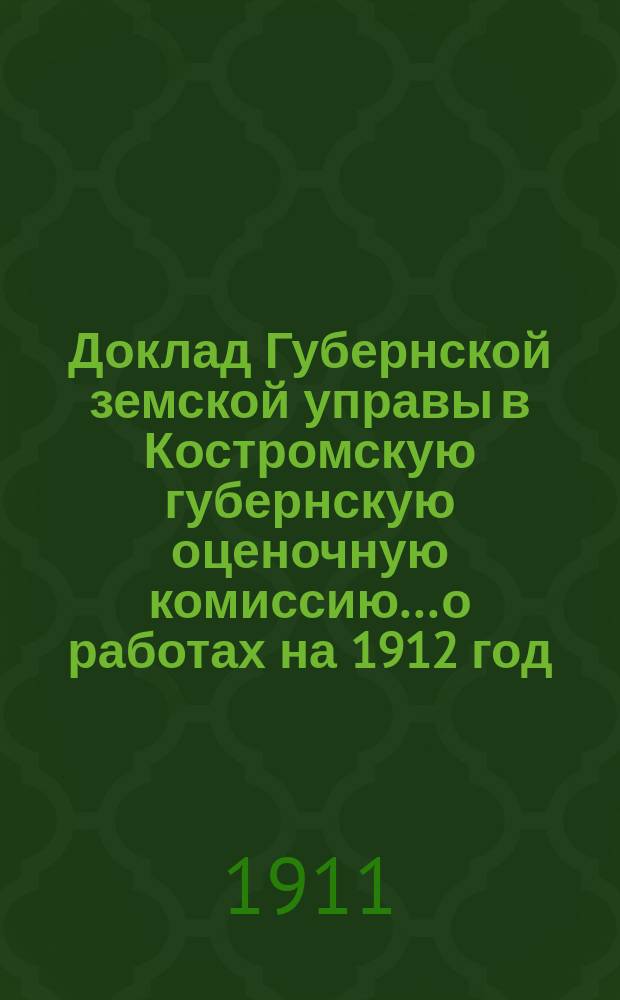 Доклад Губернской земской управы в Костромскую губернскую оценочную комиссию... о работах на 1912 год : о работах на 1912 год по оценке недвиж. имущ. по закону 8 июня 1893 г.
