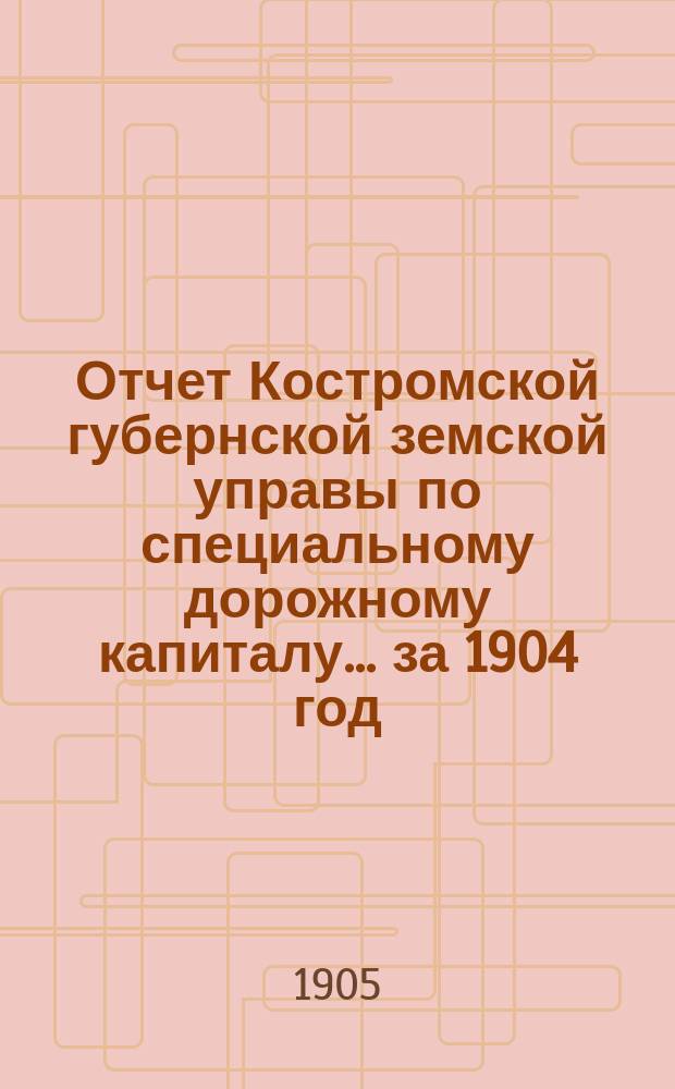 Отчет Костромской губернской земской управы по специальному дорожному капиталу... за 1904 год