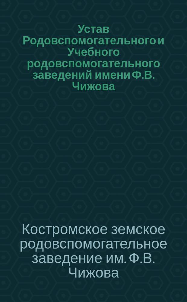 Устав Родовспомогательного и Учебного родовспомогательного заведений имени Ф.В. Чижова, состоящих в ведении Костромского уездного земства в гор. Костроме : Утв. 11 окт. 1902 г.