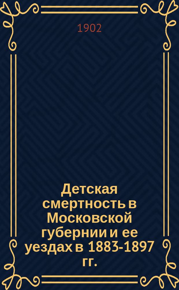 ... Детская смертность в Московской губернии и ее уездах в 1883-1897 гг. : С прил. очерка о дет. смертности в волостных р-нах в 1896-1900 гг