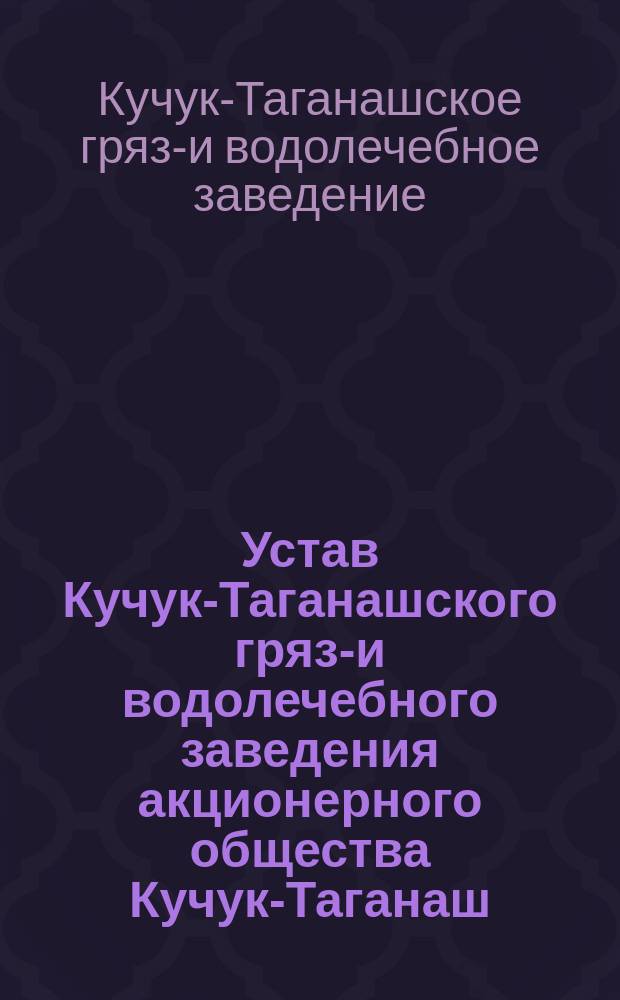 Устав Кучук-Таганашского грязе- и водолечебного заведения акционерного общества Кучук-Таганаш : Утв. 6 июля 1902 г.