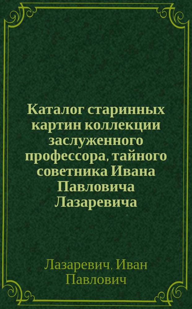 Каталог старинных картин коллекции заслуженного профессора, тайного советника Ивана Павловича Лазаревича