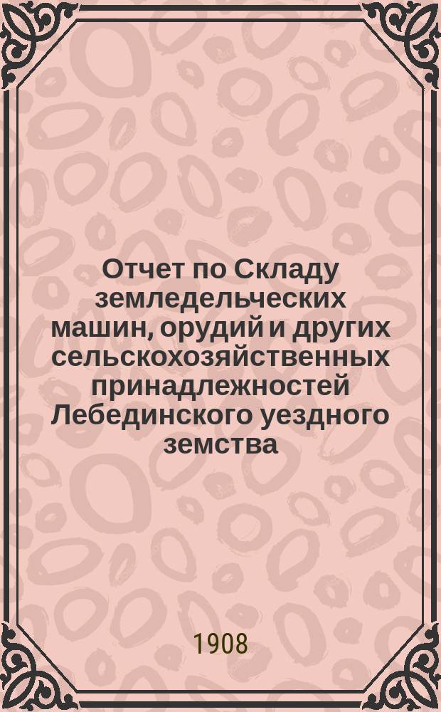 Отчет по Складу земледельческих машин, орудий и других сельскохозяйственных принадлежностей Лебединского уездного земства... ... за 1907 год